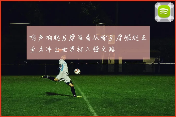 哨声响起后摩洛哥从徐至摩崛起正全力冲击世界杯八强之路