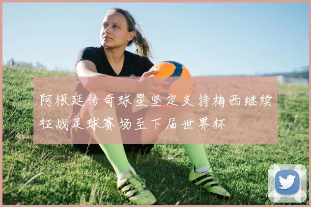 阿根廷传奇球星坚定支持梅西继续征战足球赛场至下届世界杯