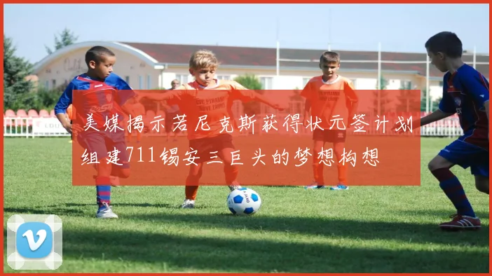 美媒揭示若尼克斯获得状元签计划组建711锡安三巨头的梦想构想