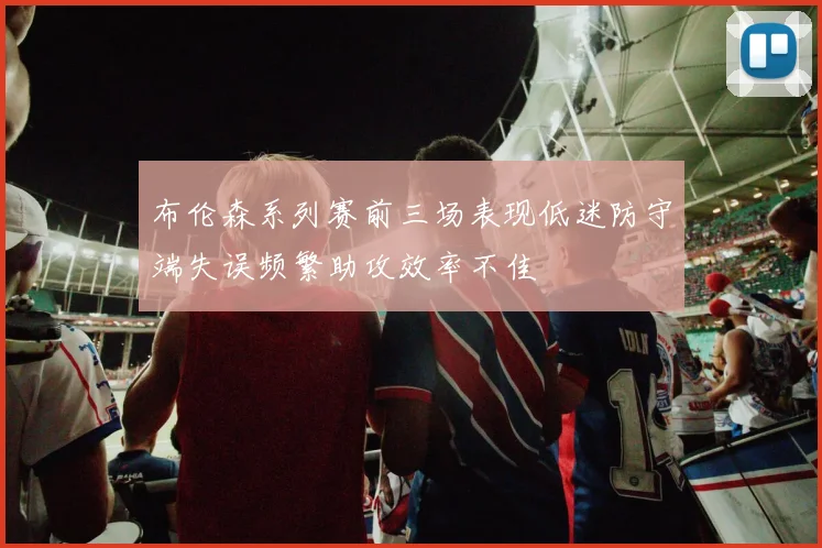 布伦森系列赛前三场表现低迷防守端失误频繁助攻效率不佳