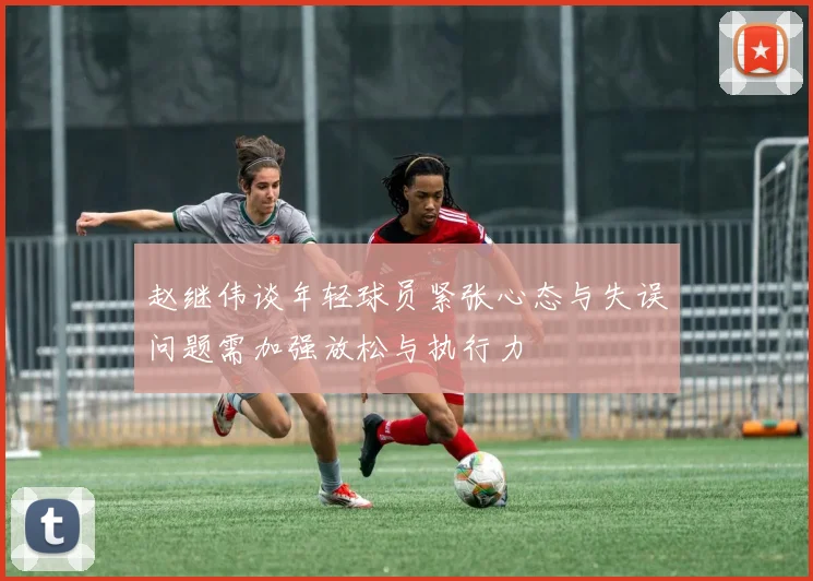 赵继伟谈年轻球员紧张心态与失误问题需加强放松与执行力