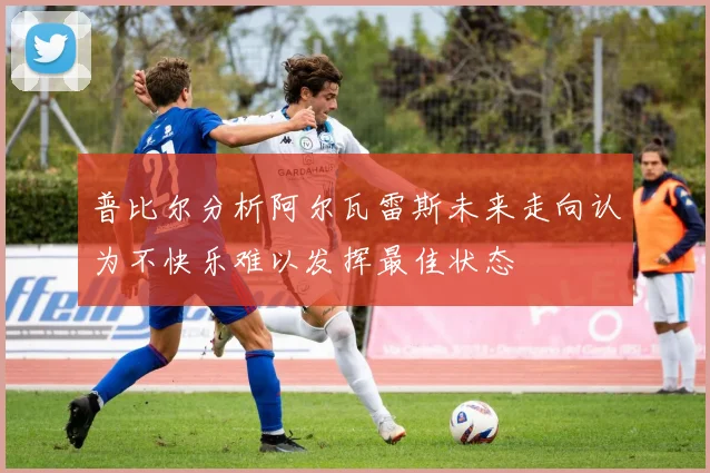 普比尔分析阿尔瓦雷斯未来走向认为不快乐难以发挥最佳状态
