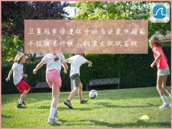卫冕冠军惨遭双升班马逆袭中超前半程海港对铁人铜梁龙双双落败