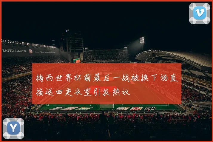 梅西世界杯前最后一战被换下场直接返回更衣室引发热议