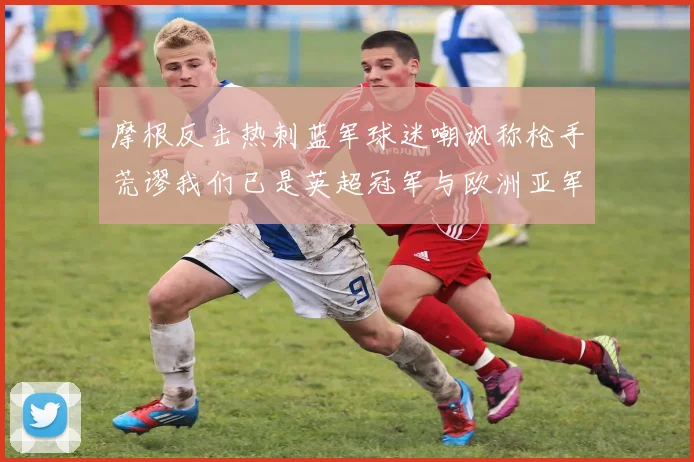 摩根反击热刺蓝军球迷嘲讽称枪手荒谬我们已是英超冠军与欧洲亚军