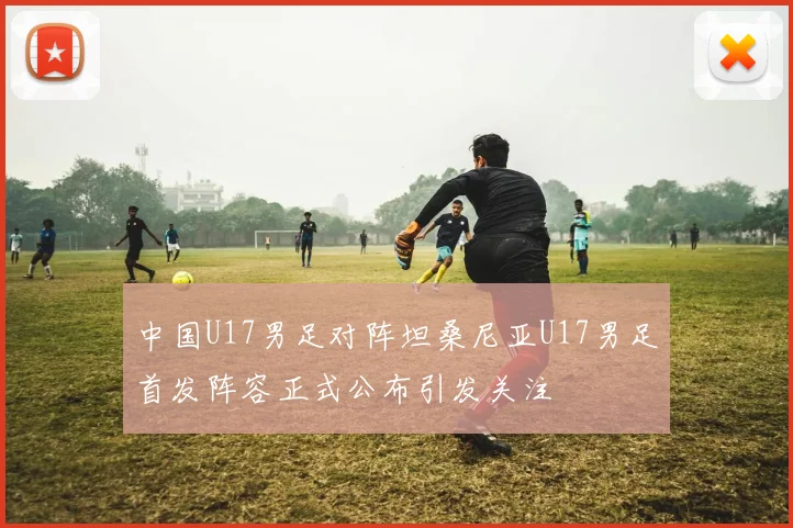 中国U17男足对阵坦桑尼亚U17男足首发阵容正式公布引发关注