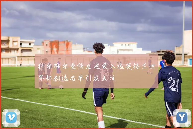 科尔维尔重伤后逆袭入选英格兰世界杯初选名单引发关注