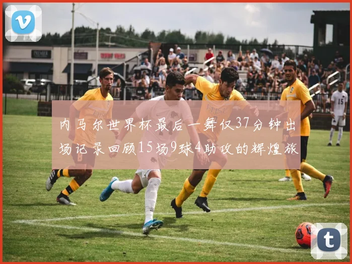 内马尔世界杯最后一舞仅37分钟出场记录回顾15场9球4助攻的辉煌旅程