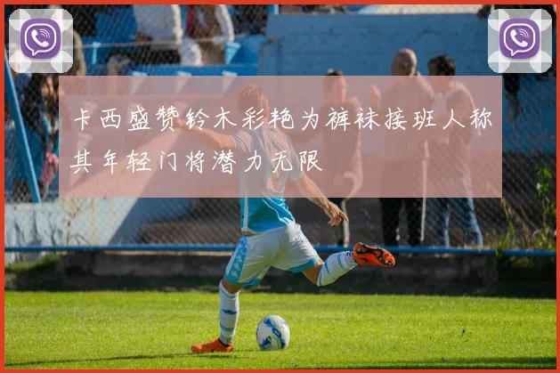 卡西盛赞铃木彩艳为裤袜接班人称其年轻门将潜力无限