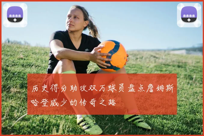 历史得分助攻双万球员盘点詹姆斯哈登威少的传奇之路