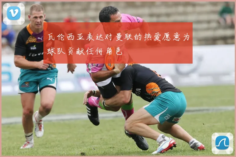 瓦伦西亚表达对曼联的热爱愿意为球队贡献任何角色