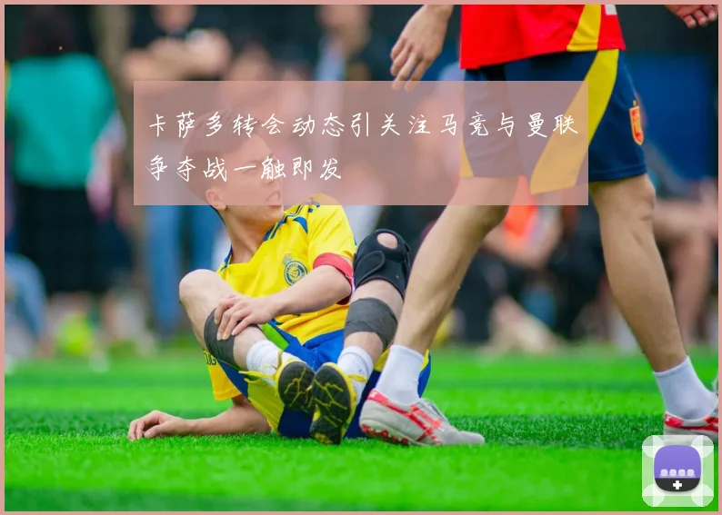 卡萨多转会动态引关注马竞与曼联争夺战一触即发