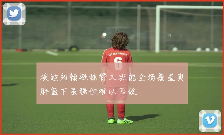 埃迪约翰逊称赞文班能全场覆盖奥胖篮下虽强但难以匹敌