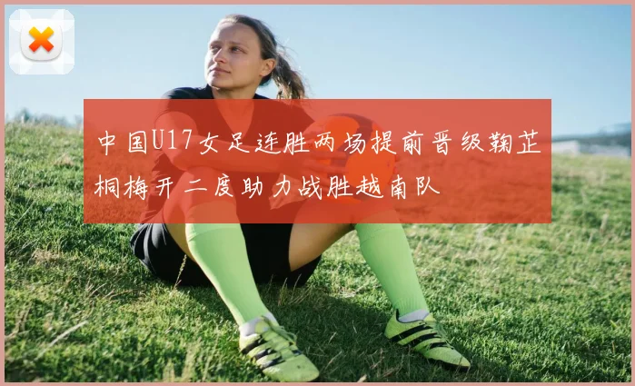 中国U17女足连胜两场提前晋级鞠芷桐梅开二度助力战胜越南队