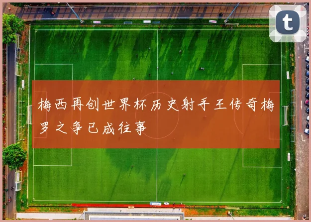 梅西再创世界杯历史射手王传奇梅罗之争已成往事