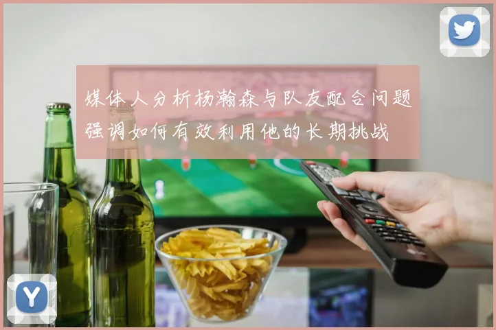 媒体人分析杨瀚森与队友配合问题强调如何有效利用他的长期挑战