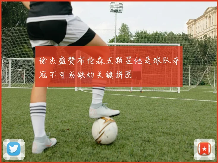 徐杰盛赞布伦森五颗星他是球队夺冠不可或缺的关键拼图