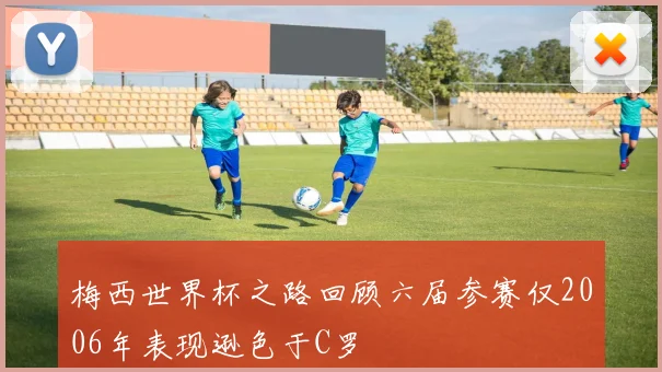 梅西世界杯之路回顾六届参赛仅2006年表现逊色于C罗