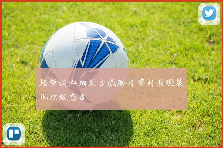 格伊谈加纳反击威胁与零封表现展现积极态度
