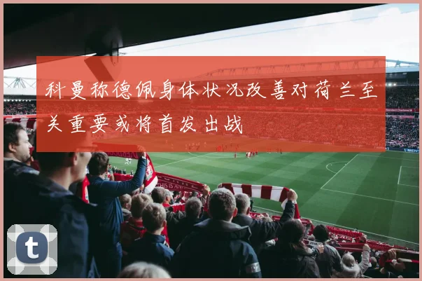 科曼称德佩身体状况改善对荷兰至关重要或将首发出战