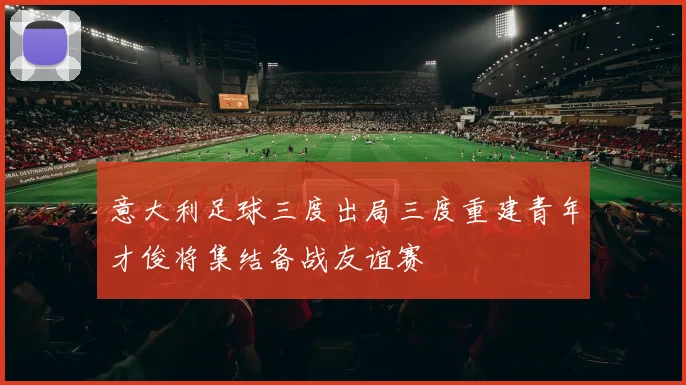 意大利足球三度出局三度重建青年才俊将集结备战友谊赛