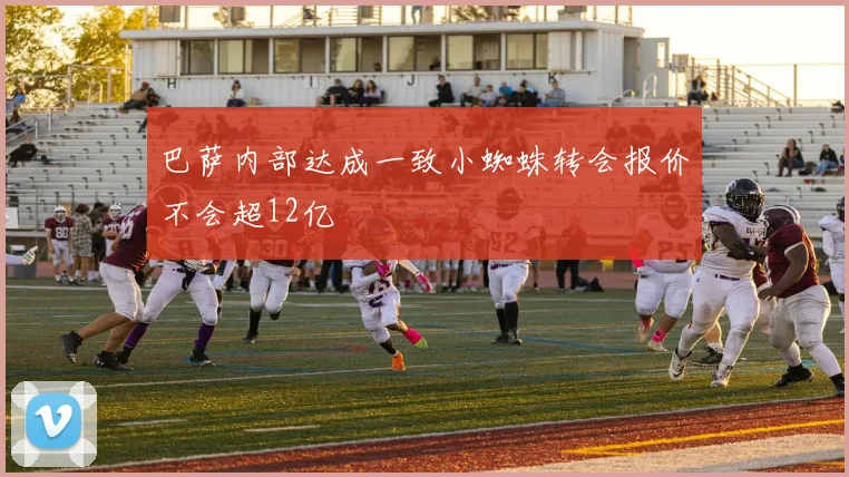 巴萨内部达成一致小蜘蛛转会报价不会超12亿