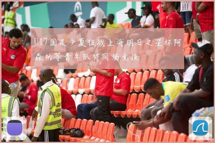 U17国足今夏征战上海明日之星杯阿森纳等青年队将同场竞技