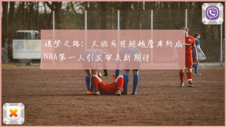 追梦之路：文班或将超越詹库约成NBA第一人引发审美新期待