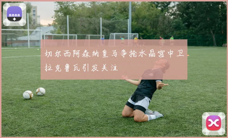 切尔西阿森纳皇马争抢水晶宫中卫拉克鲁瓦引发关注