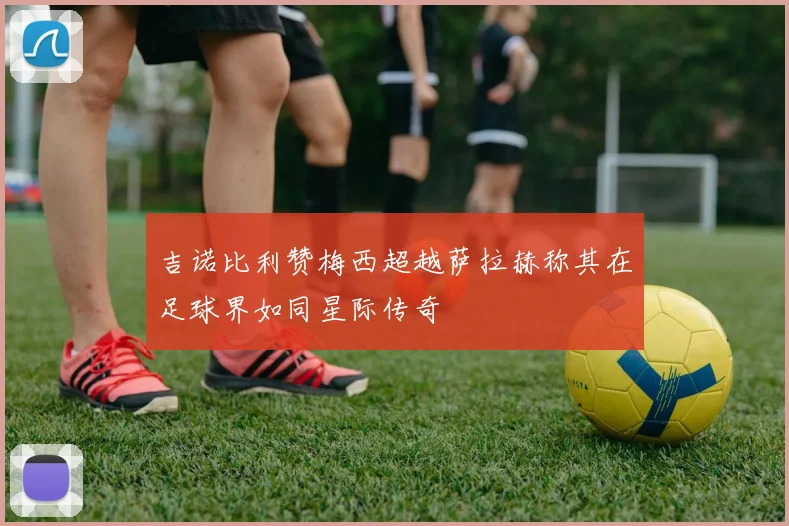 吉诺比利赞梅西超越萨拉赫称其在足球界如同星际传奇
