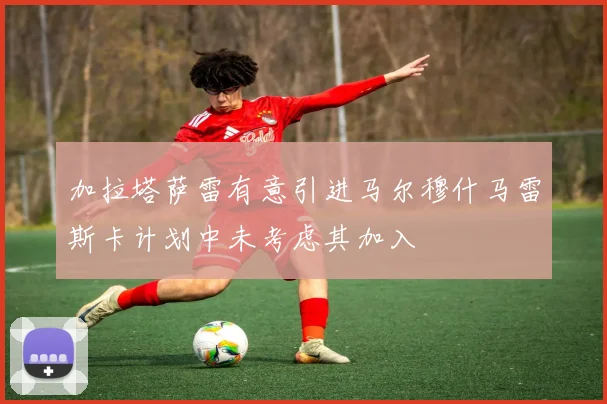 加拉塔萨雷有意引进马尔穆什马雷斯卡计划中未考虑其加入